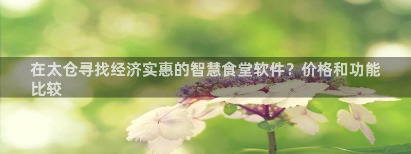尊龙凯时vip：在太仓寻找经济实惠的智慧食堂软件？价格和功能